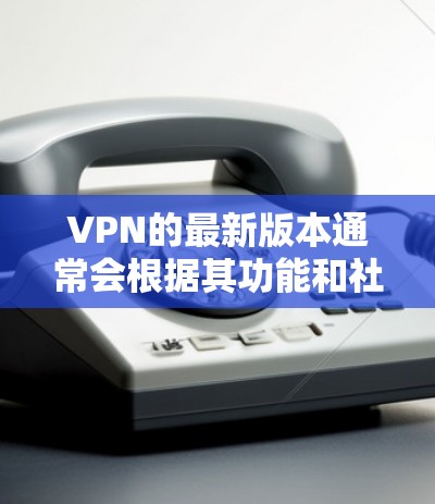 VPN的最新版本通常会根据其功能和社区的发展而更新。以下是几个知名的VPN服务及其最新官网