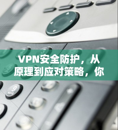 VPN安全防护,从原理到应对策略,你的安全之光该亮了!