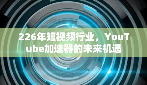 226年短视频行业，YouTube加速器的未来机遇