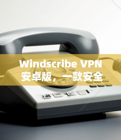 Windscribe VPN 安卓版，一款安全高效的VPN选择