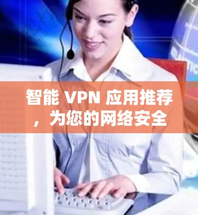 智能 VPN 应用推荐，为您的网络安全保驾护航