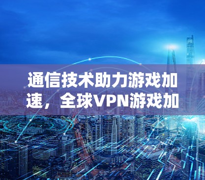 通信技术助力游戏加速,全球VPN游戏加速方案