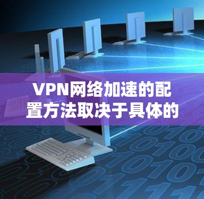 VPN网络加速的配置方法取决于具体的VPN服务器类型、端口数量、设备数量以及防火墙配置。以下是一些通用的配置方法,您可以根据自己的具体需求进行调整