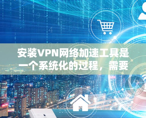 安装VPN网络加速工具是一个系统化的过程,需要遵循以下步骤,以确保安全性和高效性