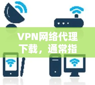 VPN网络代理下载，通常指的是下载用于VPN服务的软件、工具或资源。以下是几个常见的VPN下载方式和步骤