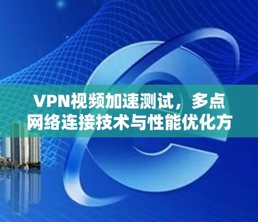 VPN视频加速测试，多点网络连接技术与性能优化方案