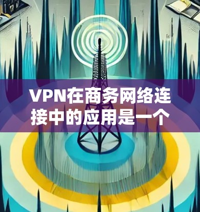 VPN在商务网络连接中的应用是一个全面而重要的技能,可以帮助你访问更远的距离和更安全的网络服务。以下是一步步的指南,帮助你高效地使用VPN