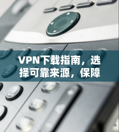 VPN下载指南，选择可靠来源，保障网络安全