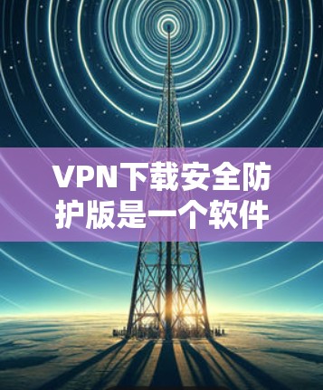 VPN下载安全防护版是一个软件,用于保护用户在下载软件时的安全。以下是具体的步骤