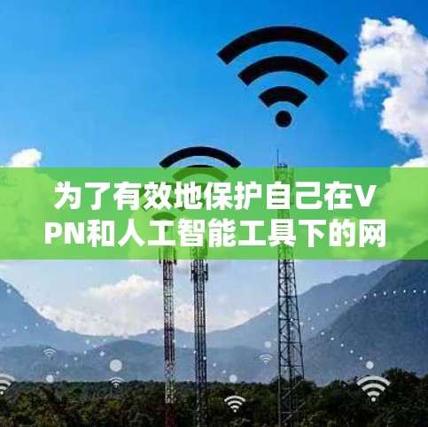 为了有效地保护自己在VPN和人工智能工具下的网络访问,可以按照以下步骤进行