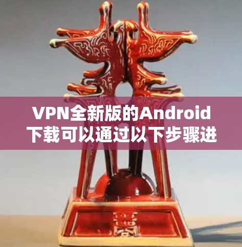 VPN全新版的Android下载可以通过以下步骤进行