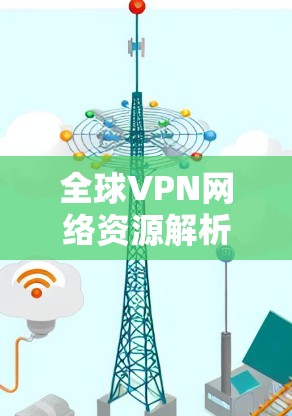 全球VPN网络资源解析,技术与应用的深度分析