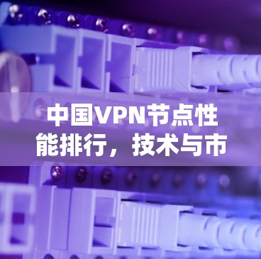 中国VPN节点性能排行,技术与市场现状