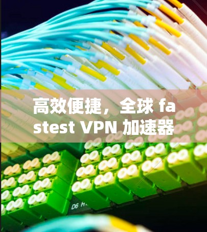 高效便捷,全球 fastest VPN 加速器推荐