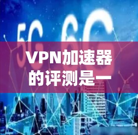 VPN加速器的评测是一个非常重要的过程，因为它涉及到软件的稳定性和性能。以下是几个常用的VPN加速器及其评测