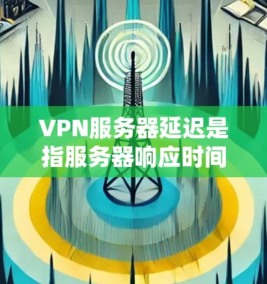VPN服务器延迟是指服务器响应时间过长,导致用户等待时间较长,影响使用体验。如何管理或优化VPN服务器的延迟,可以从以下几个方面入手