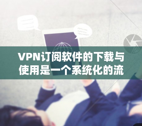 VPN订阅软件的下载与使用是一个系统化的流程，需要遵循以下步骤，以确保安全、高效和便捷