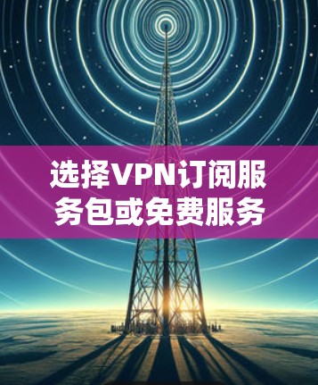 选择VPN订阅服务包或免费服务包，取决于用户的具体需求和网络情况。以下是详细的步骤和建议