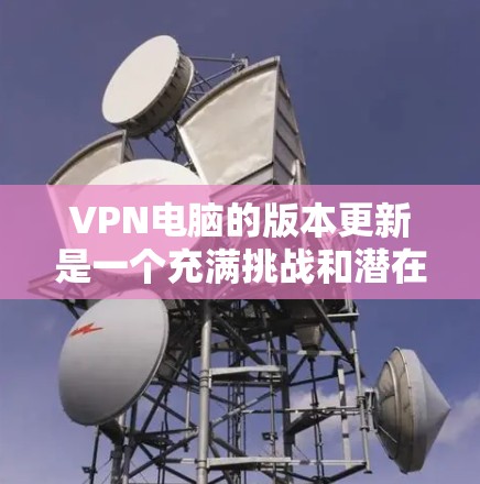 VPN电脑的版本更新是一个充满挑战和潜在影响的操作，通常涉及以下方面