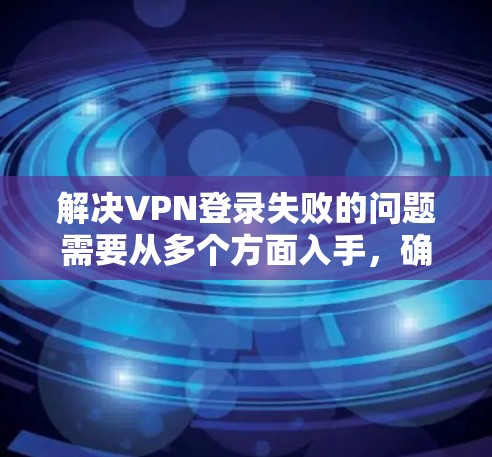 解决VPN登录失败的问题需要从多个方面入手，确保所有可能的因素都被检查和排除。以下是一步步的解决方案